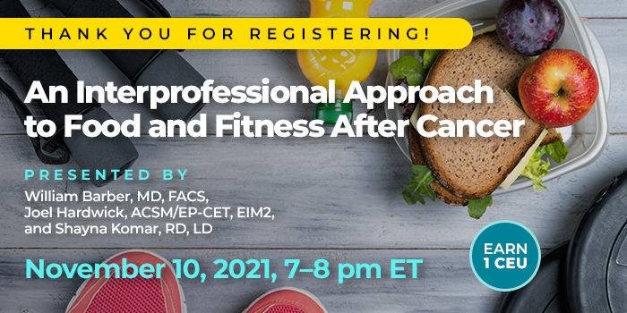 Thank You for Registering! | An Interprofessional Approach to Food and Fitness After Cancer | Presented by William Barber, MD, FACS, Joel Hardwick, ACSM/EP-CET, EIM2, and Shayna Komar, RD, LD | Wednesday, November 10, 2021, from 7–8 pm ET